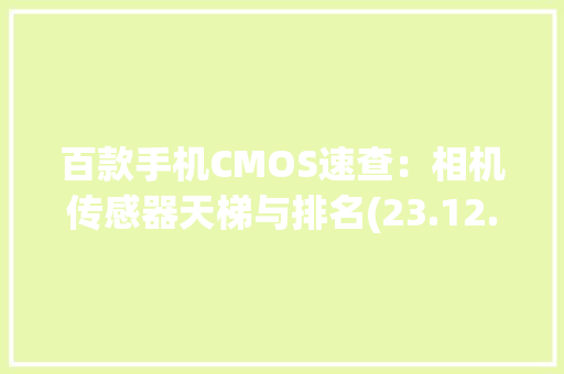 百款手机CMOS速查：相机传感器天梯与排名(23.12.12)