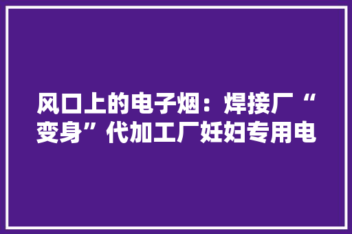 风口上的电子烟：焊接厂“变身”代加工厂妊妇专用电子烟对胎儿无害？ 风口上的电子烟：焊接厂“变身”代加工厂妊妇专用电子烟对胎儿无害？ 互联通信