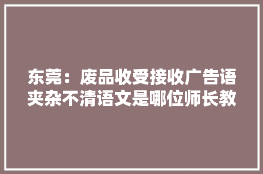 东莞：废品收受接收广告语夹杂不清语文是哪位师长教师教的？ 东莞：废品收受接收广告语夹杂不清语文是哪位师长教师教的？ 智能科技