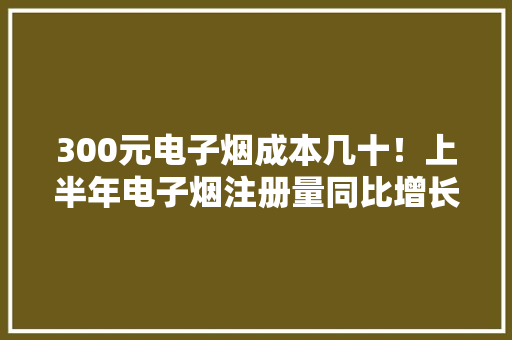 300元电子烟成本几十！上半年电子烟注册量同比增长912%