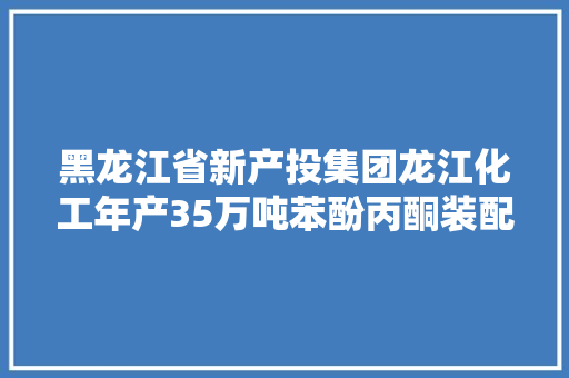 黑龙江省新产投集团龙江化工年产35万吨苯酚丙酮装配一次开车成功 首批产品出场