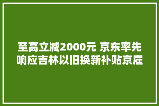 至高立减2000元 京东率先响应吉林以旧换新补贴京雇主电家居专卖店再补5%！ 至高立减2000元 京东率先响应吉林以旧换新补贴京雇主电家居专卖店再补5%！ 智能家居