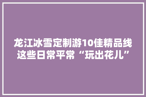龙江冰雪定制游10佳精品线这些日常平常“玩出花儿”