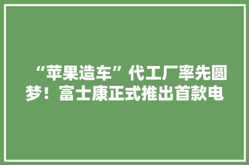 “苹果造车”代工厂率先圆梦！富士康正式推出首款电动车