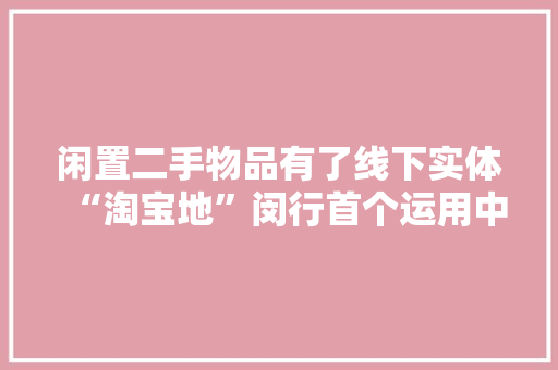 闲置二手物品有了线下实体“淘宝地”闵行首个运用中转站开设的二手生意交易平台出身