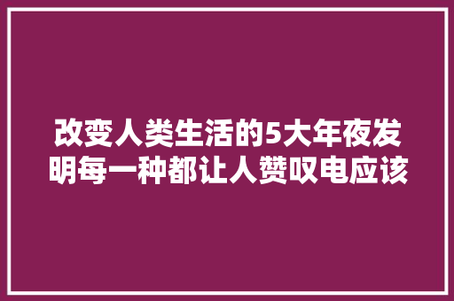 改变人类生活的5大年夜发明每一种都让人赞叹电应该排首位
