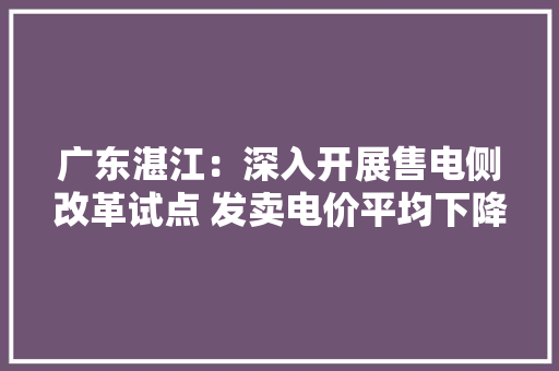 广东湛江：深入开展售电侧改革试点 发卖电价平均下降5-8分/千瓦时以上
