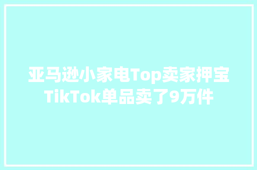 亚马逊小家电Top卖家押宝TikTok单品卖了9万件
