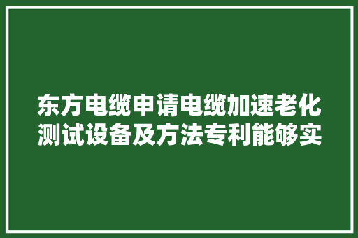 东方电缆申请电缆加速老化测试设备及方法专利能够实现对电缆液温、液压和电压的加速老化测试提高了测试结果的有效性和准确性