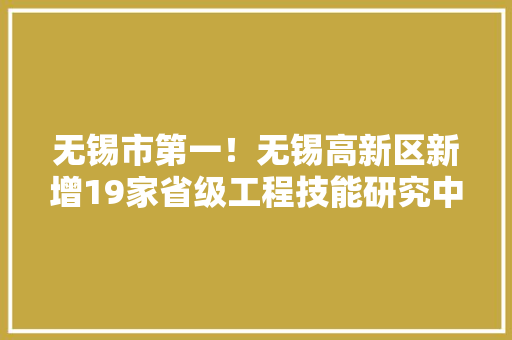 无锡市第一！无锡高新区新增19家省级工程技能研究中央