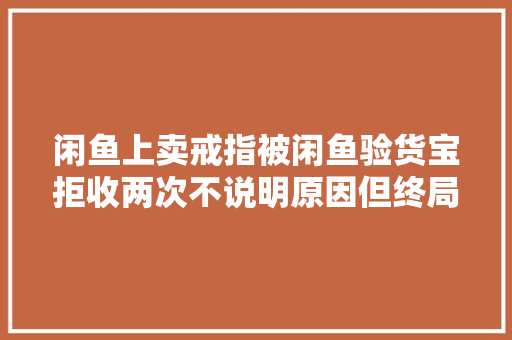 闲鱼上卖戒指被闲鱼验货宝拒收两次不说明原因但终局挺好