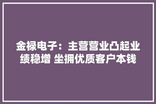 金禄电子：主营营业凸起业绩稳增 坐拥优质客户本钱竞争力凸显