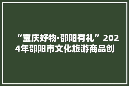 “宝庆好物·邵阳有礼”2024年邵阳市文化旅游商品创意大年夜赛这些作品获大年夜奖啦！