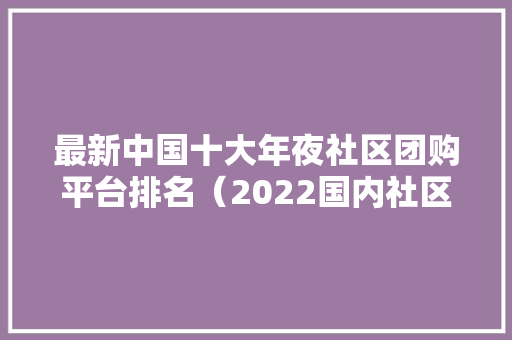 最新中国十大年夜社区团购平台排名（2022国内社区团购平台排行前十）