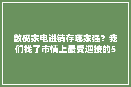数码家电进销存哪家强？我们找了市情上最受迎接的5个软件盘一盘 数码家电进销存哪家强？我们找了市情上最受迎接的5个软件盘一盘 互联通信