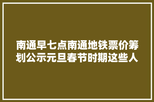 南通早七点南通地铁票价筹划公示元旦春节时期这些人员严格限制出行 南通早七点南通地铁票价筹划公示元旦春节时期这些人员严格限制出行 互联通信