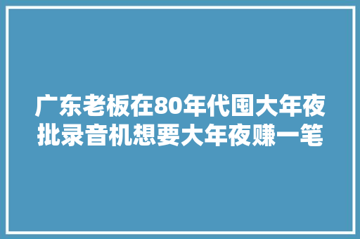 广东老板在80年代囤大年夜批录音机想要大年夜赚一笔 结果至今没卖完