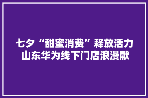 七夕“甜蜜消费”释放活力 山东华为线下门店浪漫献礼 七夕“甜蜜消费”释放活力 山东华为线下门店浪漫献礼 智能科技