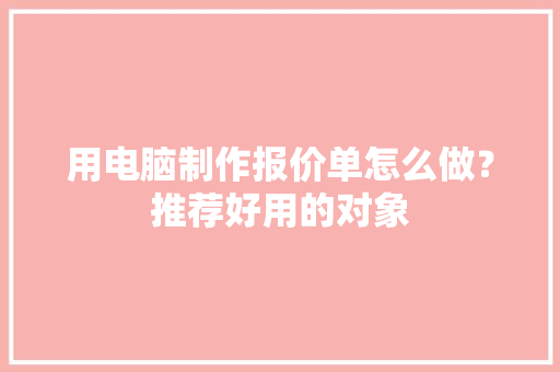 用电脑制作报价单怎么做？推荐好用的对象 用电脑制作报价单怎么做？推荐好用的对象 互联通信