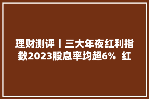 理财测评丨三大年夜红利指数2023股息率均超6%  红利产品收益最高达13% 理财测评丨三大年夜红利指数2023股息率均超6%  红利产品收益最高达13% 人工智能