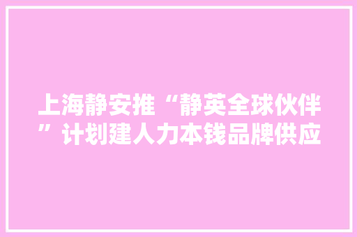 上海静安推“静英全球伙伴”计划建人力本钱品牌供应商名录