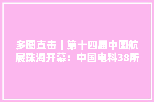 多图直击｜第十四届中国航展珠海开幕：中国电科38所携多型装备亮相现场
