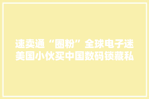 速卖通“圈粉”全球电子迷美国小伙买中国数码锁藏私房钱