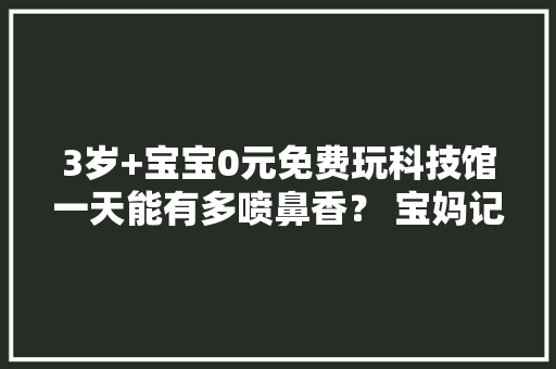 3岁+宝宝0元免费玩科技馆一天能有多喷鼻香？ 宝妈记录生活日常