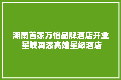 湖南首家万怡品牌酒店开业 星城再添高端星级酒店