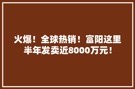 火爆！全球热销！富阳这里半年发卖近8000万元！