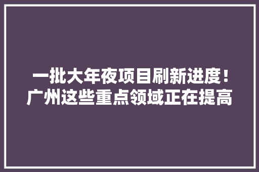 一批大年夜项目刷新进度！广州这些重点领域正在提高含“新”量 一批大年夜项目刷新进度！广州这些重点领域正在提高含“新”量 互联通信
