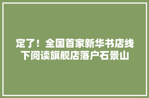 定了！全国首家新华书店线下阅读旗舰店落户石景山 定了！全国首家新华书店线下阅读旗舰店落户石景山 智能科技