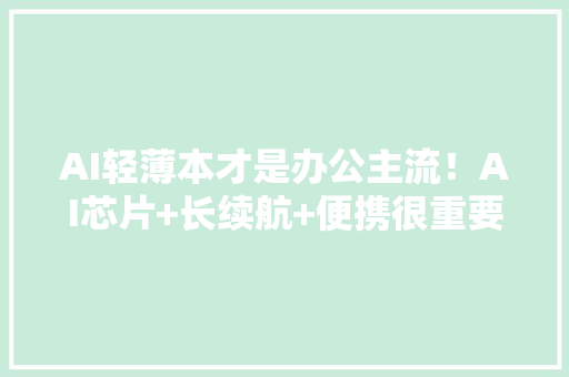 AI轻薄本才是办公主流！AI芯片+长续航+便携很重要这三款最推荐