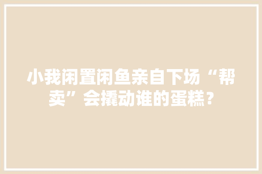小我闲置闲鱼亲自下场“帮卖”会撬动谁的蛋糕？