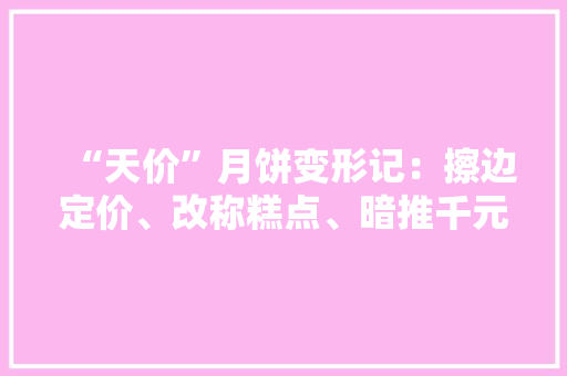 “天价”月饼变形记：擦边定价、改称糕点、暗推千元礼篮