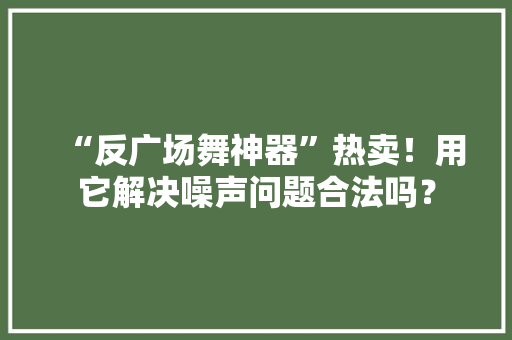“反广场舞神器”热卖！用它解决噪声问题合法吗？ “反广场舞神器”热卖！用它解决噪声问题合法吗？ 互联通信