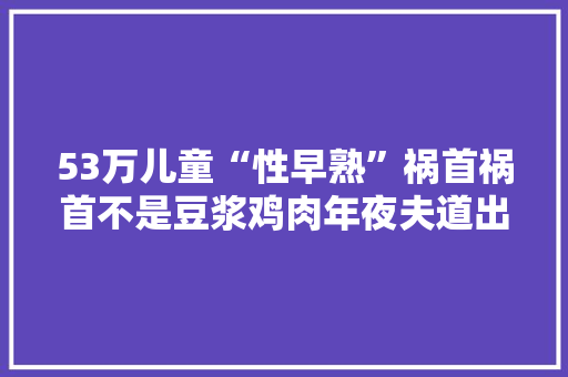 53万儿童“性早熟”祸首祸首不是豆浆鸡肉年夜夫道出了原形 53万儿童“性早熟”祸首祸首不是豆浆鸡肉年夜夫道出了原形 智能家居