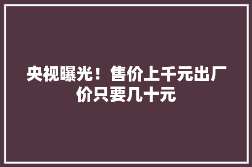 央视曝光！售价上千元出厂价只要几十元