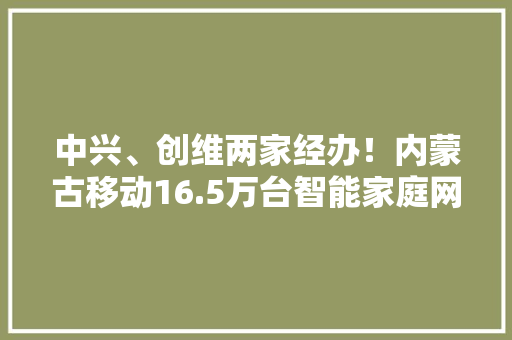 中兴、创维两家经办！内蒙古移动16.5万台智能家庭网关设备集采