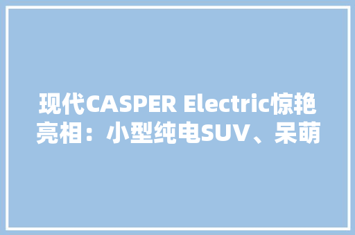 现代CASPER Electric惊艳亮相：小型纯电SUV、呆萌与复古设计风格
