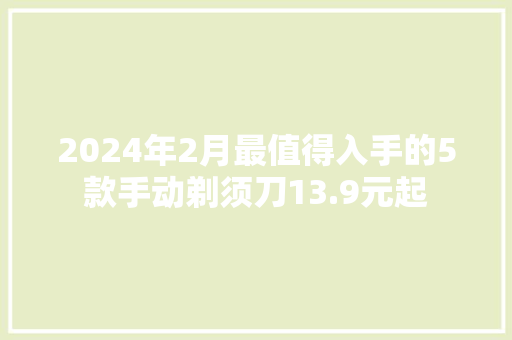 2024年2月最值得入手的5款手动剃须刀13.9元起