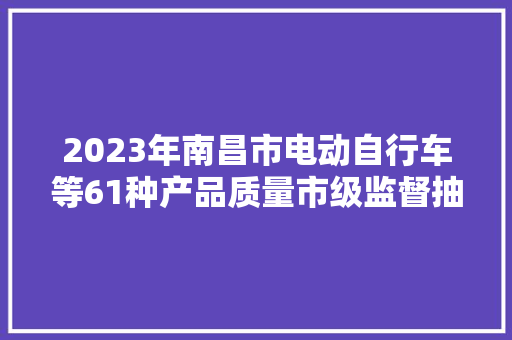 2023年南昌市电动自行车等61种产品质量市级监督抽查情况传递