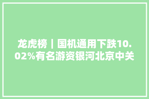 龙虎榜｜国机通用下跌10.02%有名游资银河北京中关村大年夜街买入202.62万元