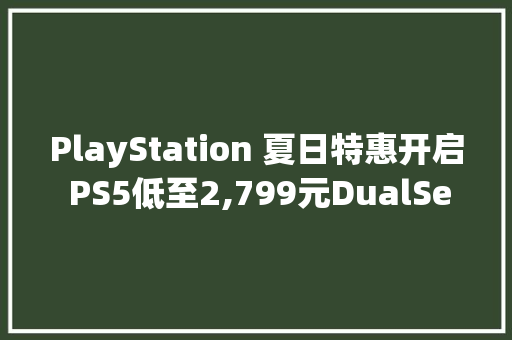 PlayStation 夏日特惠开启 PS5低至2,799元DualSense™无线控制器 – Astro Bot™ 限制版9月6日全球同步发售