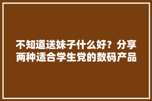 不知道送妹子什么好？分享两种适合学生党的数码产品新送法