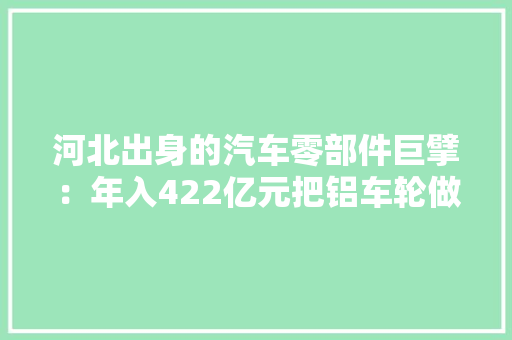河北出身的汽车零部件巨擘：年入422亿元把铝车轮做到全球第一