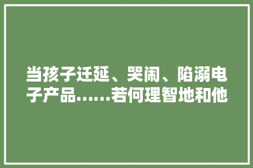 当孩子迁延、哭闹、陷溺电子产品……若何理智地和他们沟通？ 当孩子迁延、哭闹、陷溺电子产品……若何理智地和他们沟通？ 智能家居
