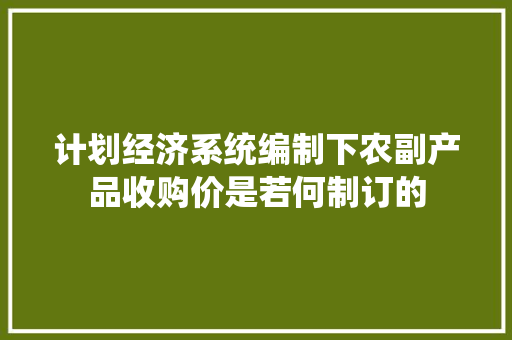计划经济系统编制下农副产品收购价是若何制订的 计划经济系统编制下农副产品收购价是若何制订的 智能科技