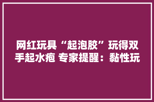 网红玩具“起泡胶”玩得双手起水疱 专家提醒：黏性玩具可能诱发接触性皮炎