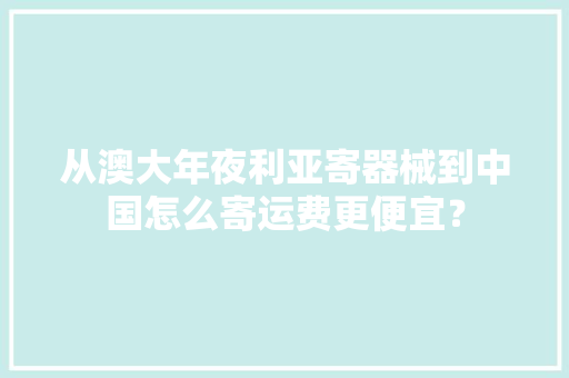 从澳大年夜利亚寄器械到中国怎么寄运费更便宜？ 从澳大年夜利亚寄器械到中国怎么寄运费更便宜？ 智能科技